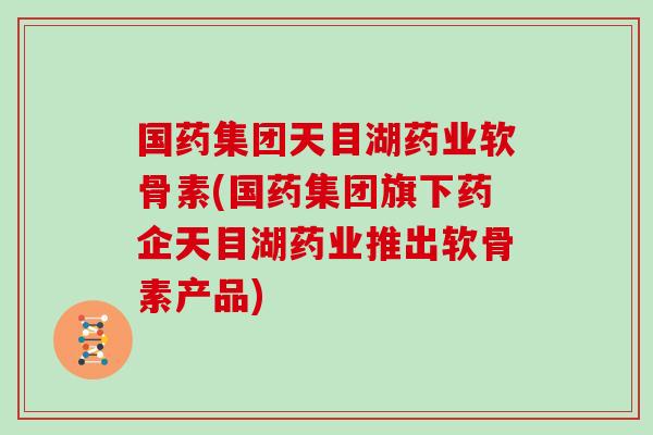 国药集团天目湖药业软骨素(国药集团旗下药企天目湖药业推出软骨素产品)
