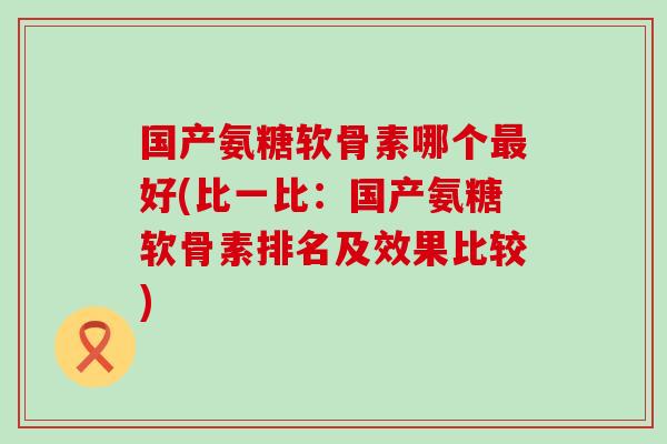 国产氨糖软骨素哪个好(比一比：国产氨糖软骨素排名及效果比较)