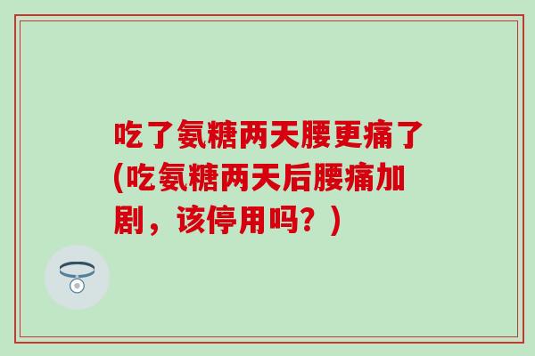 吃了氨糖两天腰更痛了(吃氨糖两天后腰痛加剧，该停用吗？)