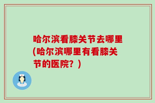 哈尔滨看膝关节去哪里(哈尔滨哪里有看膝关节的医院？)