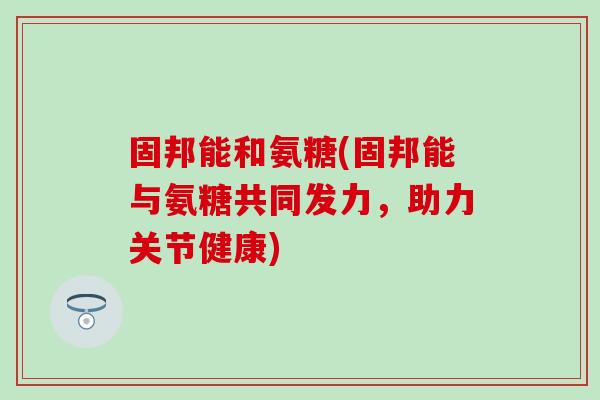 固邦能和氨糖(固邦能与氨糖共同发力，助力关节健康)