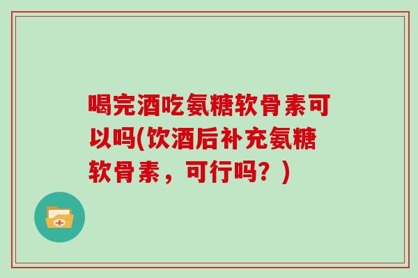 喝完酒吃氨糖软骨素可以吗(饮酒后补充氨糖软骨素,可行吗?) 喝完酒吃氨糖软骨素可以吗(饮酒后补充氨糖软骨素,可行吗?)