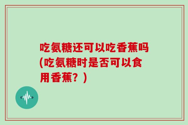 吃氨糖还可以吃香蕉吗(吃氨糖时是否可以食用香蕉?) 吃氨糖还可以吃香蕉吗(吃氨糖时是否可以食用香蕉?)