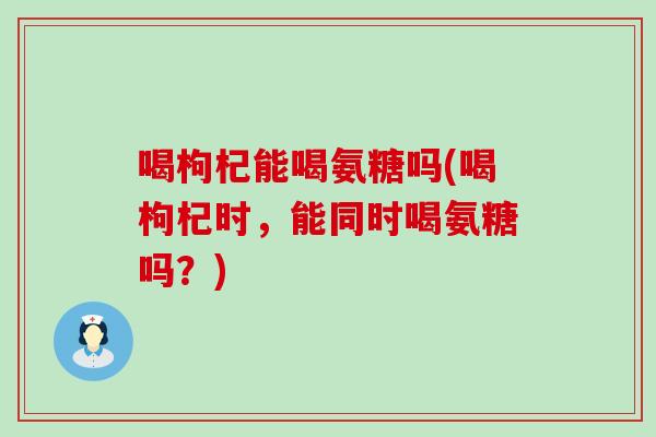 喝枸杞能喝氨糖吗(喝枸杞时,能同时喝氨糖吗?) 喝枸杞能喝氨糖吗(喝枸杞时,能同时喝氨糖吗?)