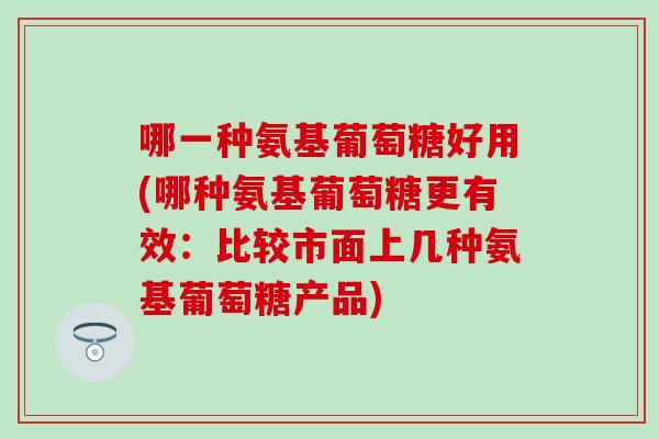 哪一种氨基葡萄糖好用(哪种氨基葡萄糖更有效：比较市面上几种氨基葡萄糖产品)