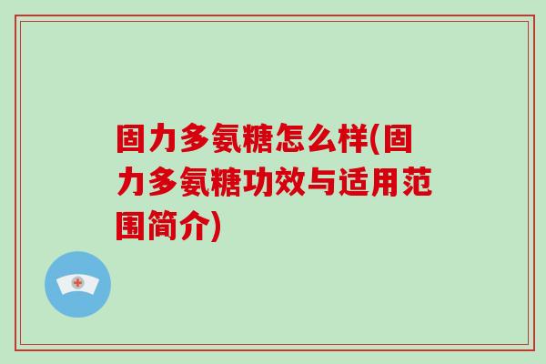 固力多氨糖怎么样(固力多氨糖功效与适用范围简介)