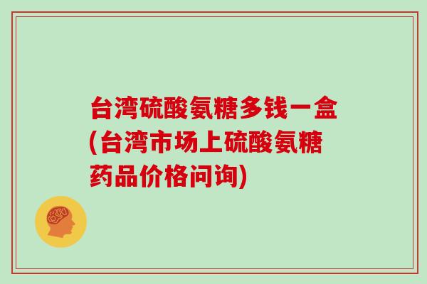台湾硫酸氨糖多钱一盒(台湾市场上硫酸氨糖药品价格问询)