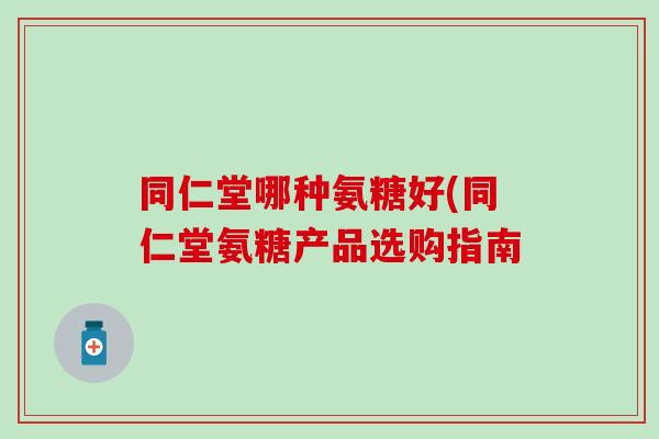 同仁堂哪种氨糖好(同仁堂氨糖产品选购指南 同仁堂哪种氨糖好(同仁堂氨糖产品选购指南