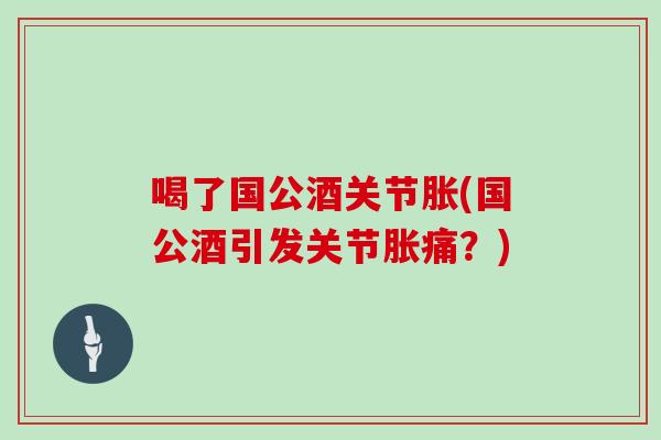 喝了国公酒关节胀(国公酒引发关节胀痛?) 喝了国公酒关节胀(国公酒引发关节胀痛?)