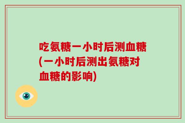 吃氨糖一小时后测(一小时后测出氨糖对的影响)