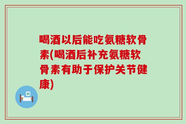 喝酒以后能吃氨糖软骨素(喝酒后补充氨糖软骨素有助于保护关节健康)