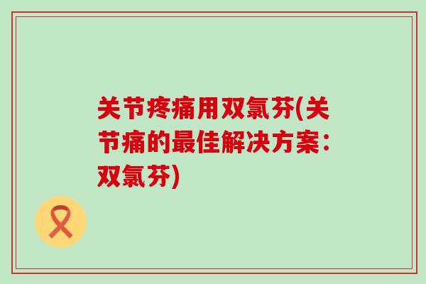 关节用双氯芬(关节痛的佳解决方案：双氯芬)