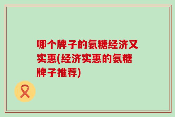 哪个牌子的氨糖经济又实惠(经济实惠的氨糖牌子推荐)