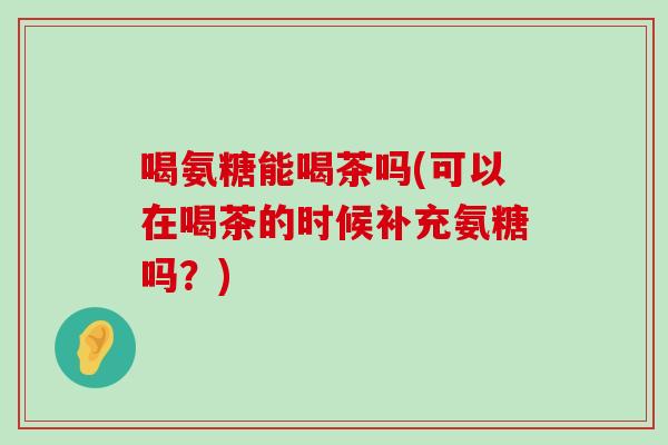 喝氨糖能喝茶吗(可以在喝茶的时候补充氨糖吗？)