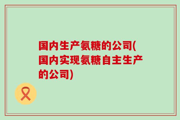 国内生产氨糖的公司(国内实现氨糖自主生产的公司)