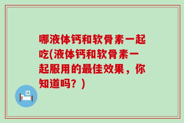 哪液体钙和软骨素一起吃(液体钙和软骨素一起服用的佳效果,你知道吗?) 哪液体钙和软骨素一起吃(液体钙和软骨素一起服用的佳效果,你知道吗?)