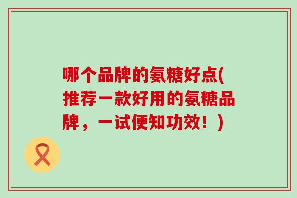 哪个品牌的氨糖好点(推荐一款好用的氨糖品牌,一试便知功效!) 哪个品牌的氨糖好点(推荐一款好用的氨糖品牌,一试便知功效!)