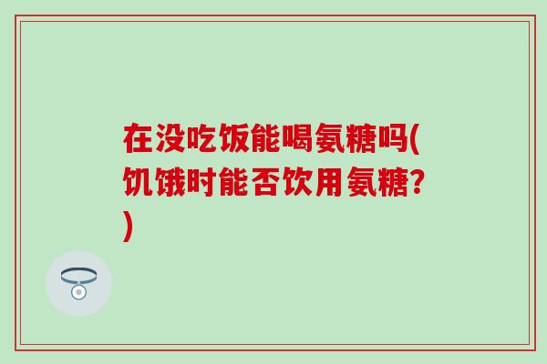 在没吃饭能喝氨糖吗(饥饿时能否饮用氨糖？)