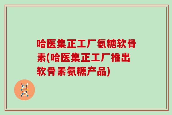 哈医集正工厂氨糖软骨素(哈医集正工厂推出软骨素氨糖产品) 哈医集正工厂氨糖软骨素(哈医集正工厂推出软骨素氨糖产品)