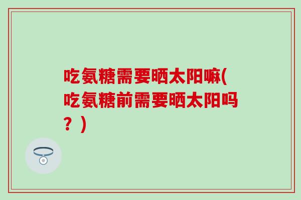 吃氨糖需要晒太阳嘛(吃氨糖前需要晒太阳吗？)