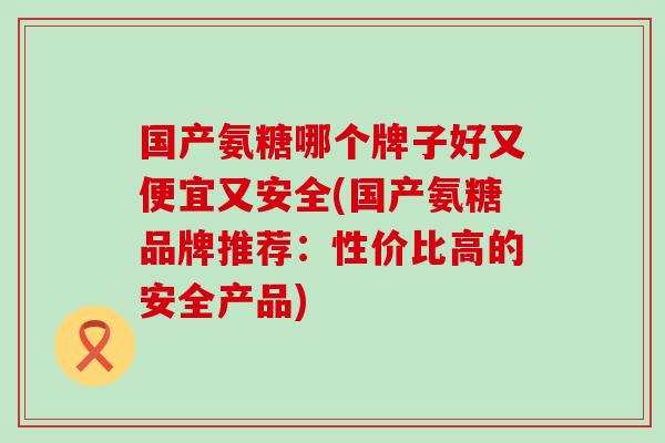国产氨糖哪个牌子好又便宜又安全(国产氨糖品牌推荐:性价比高的安全产品) 国产氨糖哪个牌子好又便宜又安全(国产氨糖品牌推荐:性价比高的安全产品)