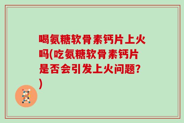 喝氨糖软骨素钙片上火吗(吃氨糖软骨素钙片是否会引发上火问题？)