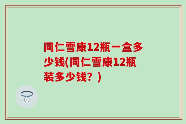 同仁雪康12瓶一盒多少钱(同仁雪康12瓶装多少钱?) 同仁雪康12瓶一盒多少钱(同仁雪康12瓶装多少钱?)