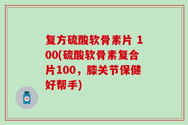 复方硫酸软骨素片 100(硫酸软骨素复合片100，膝关节保健好帮手)