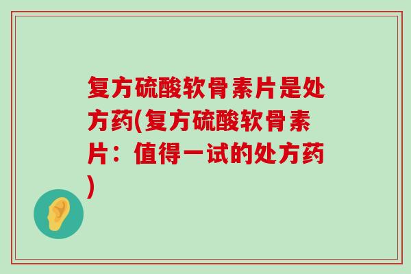 复方硫酸软骨素片是处方药(复方硫酸软骨素片:值得一试的处方药) 复方硫酸软骨素片是处方药(复方硫酸软骨素片:值得一试的处方药)