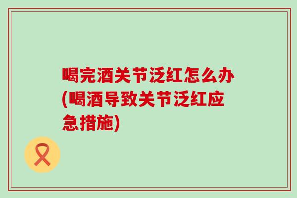 喝完酒关节泛红怎么办(喝酒导致关节泛红应急措施) 喝完酒关节泛红怎么办(喝酒导致关节泛红应急措施)