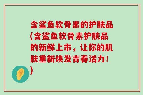 含鲨鱼软骨素的护肤品(含鲨鱼软骨素护肤品的新鲜上市,让你的重新焕发青春活力!) 含鲨鱼软骨素的护肤品(含鲨鱼软骨素护肤品的新鲜上市,让你的重新焕发青春活力!)