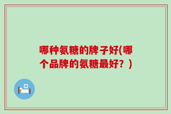 哪种氨糖的牌子好(哪个品牌的氨糖好?) 哪种氨糖的牌子好(哪个品牌的氨糖好?)