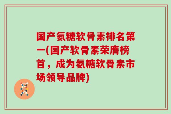 国产氨糖软骨素排名第一(国产软骨素荣膺榜首,成为氨糖软骨素市场领导品牌) 国产氨糖软骨素排名第一(国产软骨素荣膺榜首,成为氨糖软骨素市场领导品牌)