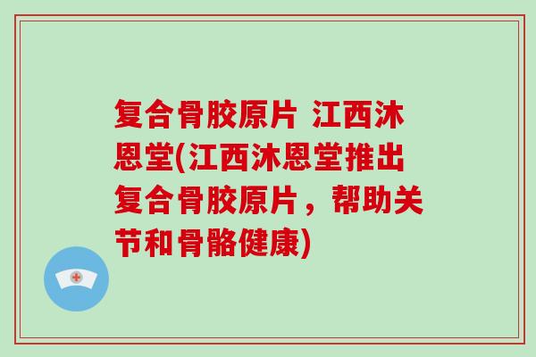 复合骨胶原片 江西沐恩堂(江西沐恩堂推出复合骨胶原片，帮助关节和骨骼健康)