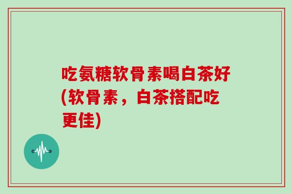 吃氨糖软骨素喝白茶好(软骨素,白茶搭配吃更佳) 吃氨糖软骨素喝白茶好(软骨素,白茶搭配吃更佳)