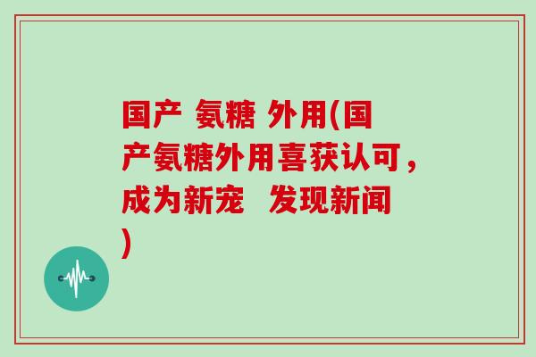 国产 氨糖 外用(国产氨糖外用喜获认可,成为新宠 发现新闻) 国产 氨糖 外用(国产氨糖外用喜获认可,成为新宠 发现新闻)