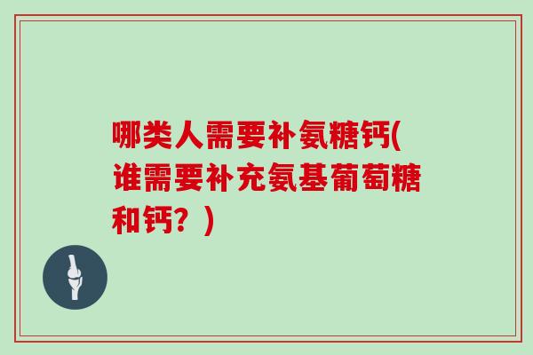 哪类人需要补氨糖钙(谁需要补充氨基葡萄糖和钙？)