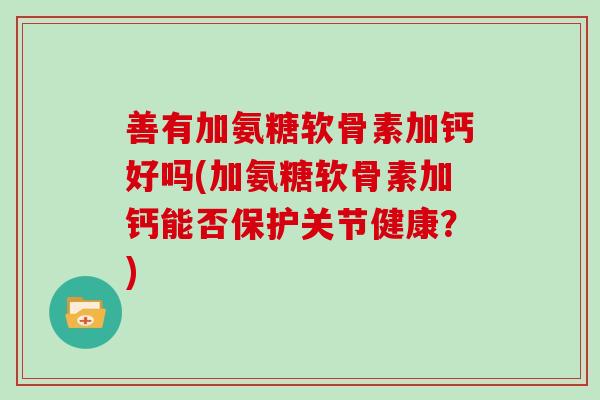 善有加氨糖软骨素加钙好吗(加氨糖软骨素加钙能否保护关节健康？)