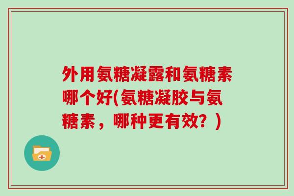外用氨糖凝露和氨糖素哪个好(氨糖凝胶与氨糖素,哪种更有效?) 外用氨糖凝露和氨糖素哪个好(氨糖凝胶与氨糖素,哪种更有效?)