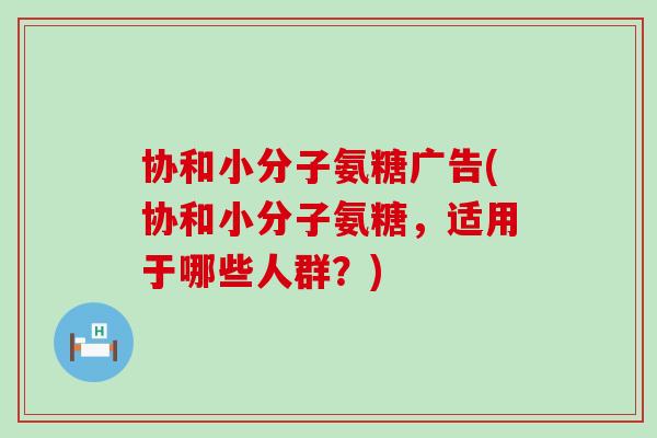 协和小分子氨糖广告(协和小分子氨糖,适用于哪些人群?) 协和小分子氨糖广告(协和小分子氨糖,适用于哪些人群?)
