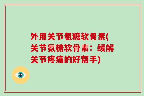 外用关节氨糖软骨素(关节氨糖软骨素:缓解关节的好帮手) 外用关节氨糖软骨素(关节氨糖软骨素:缓解关节的好帮手)