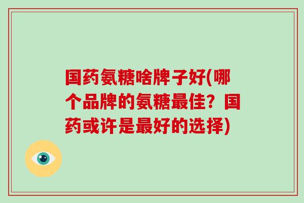 国药氨糖啥牌子好(哪个品牌的氨糖佳?国药或许是好的选择) 国药氨糖啥牌子好(哪个品牌的氨糖佳?国药或许是好的选择)