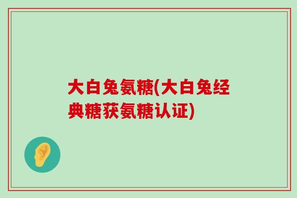 大白兔氨糖(大白兔经典糖获氨糖认证) 大白兔氨糖(大白兔经典糖获氨糖认证)