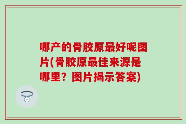 哪产的骨胶原好呢图片(骨胶原佳来源是哪里?图片揭示答案) 哪产的骨胶原好呢图片(骨胶原佳来源是哪里?图片揭示答案)