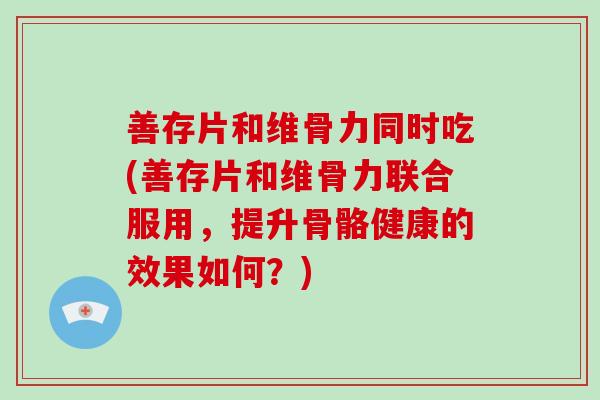 善存片和维骨力同时吃(善存片和维骨力联合服用,提升骨骼健康的效果如何?) 善存片和维骨力同时吃(善存片和维骨力联合服用,提升骨骼健康的效果如何?)