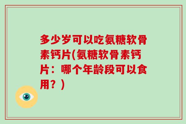 多少岁可以吃氨糖软骨素钙片(氨糖软骨素钙片：哪个年龄段可以食用？)