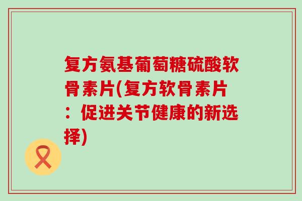 复方氨基葡萄糖硫酸软骨素片(复方软骨素片:促进关节健康的新选择) 复方氨基葡萄糖硫酸软骨素片(复方软骨素片:促进关节健康的新选择)