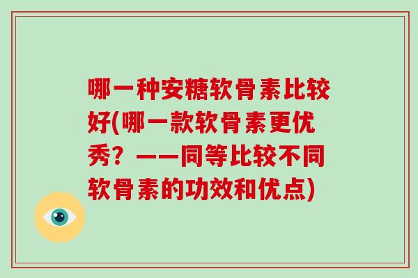 哪一种安糖软骨素比较好(哪一款软骨素更优秀?——同等比较不同软骨素的功效和优点) 哪一种安糖软骨素比较好(哪一款软骨素更优秀?——同等比较不同软骨素的功效和优点)