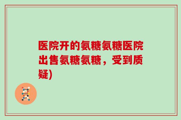 医院开的氨糖氨糖医院出售氨糖氨糖,受到质疑) 医院开的氨糖氨糖医院出售氨糖氨糖,受到质疑)