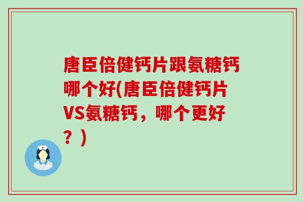 唐臣倍健钙片跟氨糖钙哪个好(唐臣倍健钙片VS氨糖钙,哪个更好?) 唐臣倍健钙片跟氨糖钙哪个好(唐臣倍健钙片VS氨糖钙,哪个更好?)